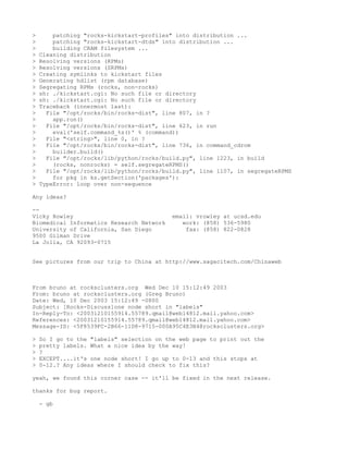 >       patching "rocks-kickstart-profiles" into distribution ...
>       patching "rocks-kickstart-dtds" into distribution ...
>       building CRAM filesystem ...
>   Cleaning distribution
>   Resolving versions (RPMs)
>   Resolving versions (SRPMs)
>   Creating symlinks to kickstart files
>   Generating hdlist (rpm database)
>   Segregating RPMs (rocks, non-rocks)
>   sh: ./kickstart.cgi: No such file or directory
>   sh: ./kickstart.cgi: No such file or directory
>   Traceback (innermost last):
>     File "/opt/rocks/bin/rocks-dist", line 807, in ?
>       app.run()
>     File "/opt/rocks/bin/rocks-dist", line 623, in run
>       eval('self.command_%s()' % (command))
>     File "<string>", line 0, in ?
>     File "/opt/rocks/bin/rocks-dist", line 736, in command_cdrom
>       builder.build()
>     File "/opt/rocks/lib/python/rocks/build.py", line 1223, in build
>       (rocks, nonrocks) = self.segregateRPMS()
>     File "/opt/rocks/lib/python/rocks/build.py", line 1107, in segregateRPMS
>       for pkg in ks.getSection('packages'):
>   TypeError: loop over non-sequence

Any ideas?

--
Vicky Rowley                               email: vrowley at ucsd.edu
Biomedical Informatics Research Network       work: (858) 536-5980
University of California, San Diego            fax: (858) 822-0828
9500 Gilman Drive
La Jolla, CA 92093-0715


See pictures from our trip to China at http://www.sagacitech.com/Chinaweb



From bruno at rocksclusters.org Wed Dec 10 15:12:49 2003
From: bruno at rocksclusters.org (Greg Bruno)
Date: Wed, 10 Dec 2003 15:12:49 -0800
Subject: [Rocks-Discuss]one node short in "labels"
In-Reply-To: <20031210155914.55789.qmail@web14812.mail.yahoo.com>
References: <20031210155914.55789.qmail@web14812.mail.yahoo.com>
Message-ID: <5F8539FC-2B66-11D8-9715-000A95C4E3B4@rocksclusters.org>

>   So I go to the "labels" selection on the web page to print out the
>   pretty labels. What a nice idea by the way!
>   ?
>   EXCEPT....it's one node short! I go up to 0-13 and this stops at
>   0-12.? Any ideas where I should check to fix this?

yeah, we found this corner case -- it'll be fixed in the next release.

thanks for bug report.

    - gb
 