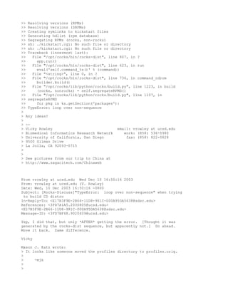 >> Resolving versions (RPMs)
>> Resolving versions (SRPMs)
>> Creating symlinks to kickstart files
>> Generating hdlist (rpm database)
>> Segregating RPMs (rocks, non-rocks)
>> sh: ./kickstart.cgi: No such file or directory
>> sh: ./kickstart.cgi: No such file or directory
>> Traceback (innermost last):
>>   File "/opt/rocks/bin/rocks-dist", line 807, in ?
>>     app.run()
>>   File "/opt/rocks/bin/rocks-dist", line 623, in run
>>     eval('self.command_%s()' % (command))
>>   File "<string>", line 0, in ?
>>   File "/opt/rocks/bin/rocks-dist", line 736, in command_cdrom
>>     builder.build()
>>   File "/opt/rocks/lib/python/rocks/build.py", line 1223, in build
>>     (rocks, nonrocks) = self.segregateRPMS()
>>   File "/opt/rocks/lib/python/rocks/build.py", line 1107, in
>> segregateRPMS
>>     for pkg in ks.getSection('packages'):
>> TypeError: loop over non-sequence
>
> Any ideas?
>
> --
> Vicky Rowley                             email: vrowley at ucsd.edu
> Biomedical Informatics Research Network     work: (858) 536-5980
> University of California, San Diego           fax: (858) 822-0828
> 9500 Gilman Drive
> La Jolla, CA 92093-0715
>
>
> See pictures from our trip to China at
> http://www.sagacitech.com/Chinaweb



From vrowley at ucsd.edu Wed Dec 10 16:50:16 2003
From: vrowley at ucsd.edu (V. Rowley)
Date: Wed, 10 Dec 2003 16:50:16 -0800
Subject: [Rocks-Discuss]"TypeError: loop over non-sequence" when trying
 to build CD distro
In-Reply-To: <E17B3F9E-2B66-11D8-981C-000A95DA5638@sdsc.edu>
References: <3FD7A1A5.2030805@ucsd.edu>
<E17B3F9E-2B66-11D8-981C-000A95DA5638@sdsc.edu>
Message-ID: <3FD7BF48.9020409@ucsd.edu>

Yep, I did that, but only *AFTER* getting the error. [Thought it was
generated by the rocks-dist sequence, but apparently not.] Go ahead.
Move it back. Same difference.

Vicky

Mason J. Katz wrote:
> It looks like someone moved the profiles directory to profiles.orig.
>
>     -mjk
>
>
 