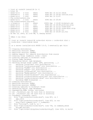 > [root at rocks14 install]# ls -l
> total 56
> drwxr-sr-x    3 root     wheel         4096 Dec 10 21:16 cdrom
> drwxrwsr-x    5 root     wheel         4096 Dec 10 20:38 contrib.orig
> drwxr-sr-x    3 root     wheel         4096 Dec 10 21:07
> ftp.rocksclusters.org
> drwxr-sr-x    3 root     wheel         4096 Dec 10 20:38
> ftp.rocksclusters.org.orig
> -r-xrwsr-x    1 root     wheel        19254 Sep 3 12:40 kickstart.cgi
> drwxr-xr-x    3 root     root          4096 Dec 10 20:38 profiles.orig
> drwxr-sr-x    3 root     wheel         4096 Dec 10 21:15 rocks-dist
> drwxrwsr-x    3 root     wheel         4096 Dec 10 20:38 rocks-dist.orig
> drwxr-sr-x    3 root     wheel         4096 Dec 10 21:02 src
> drwxr-sr-x    4 root     wheel         4096 Dec 10 20:49 src.foo
> On Dec 10, 2003, at 2:43 PM, V. Rowley wrote:
>
>> When I run this:
>>
>> [root at rocks14 install]# rocks-dist mirror ; rocks-dist dist ;
>> rocks-dist --dist=cdrom cdrom
>>
>> on a server installed with ROCKS 3.0.0, I eventually get this:
>>
>>> Cleaning distribution
>>> Resolving versions (RPMs)
>>> Resolving versions (SRPMs)
>>> Adding support for rebuild distribution from source
>>> Creating files (symbolic links - fast)
>>> Creating symlinks to kickstart files
>>> Fixing Comps Database
>>> Generating hdlist (rpm database)
>>> Patching second stage loader (eKV, partioning, ...)
>>>     patching "rocks-ekv" into distribution ...
>>>     patching "rocks-piece-pipe" into distribution ...
>>>     patching "PyXML" into distribution ...
>>>     patching "expat" into distribution ...
>>>     patching "rocks-pylib" into distribution ...
>>>     patching "MySQL-python" into distribution ...
>>>     patching "rocks-kickstart" into distribution ...
>>>     patching "rocks-kickstart-profiles" into distribution ...
>>>     patching "rocks-kickstart-dtds" into distribution ...
>>>     building CRAM filesystem ...
>>> Cleaning distribution
>>> Resolving versions (RPMs)
>>> Resolving versions (SRPMs)
>>> Creating symlinks to kickstart files
>>> Generating hdlist (rpm database)
>>> Segregating RPMs (rocks, non-rocks)
>>> sh: ./kickstart.cgi: No such file or directory
>>> sh: ./kickstart.cgi: No such file or directory
>>> Traceback (innermost last):
>>>   File "/opt/rocks/bin/rocks-dist", line 807, in ?
>>>     app.run()
>>>   File "/opt/rocks/bin/rocks-dist", line 623, in run
>>>     eval('self.command_%s()' % (command))
>>>   File "<string>", line 0, in ?
>>>   File "/opt/rocks/bin/rocks-dist", line 736, in command_cdrom
>>>     builder.build()
>>>   File "/opt/rocks/lib/python/rocks/build.py", line 1223, in build
 