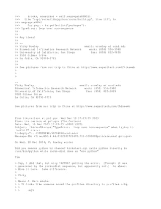 >>>     (rocks, nonrocks) = self.segregateRPMS()
>>>   File "/opt/rocks/lib/python/rocks/build.py", line 1107, in
>>> segregateRPMS
>>>     for pkg in ks.getSection('packages'):
>>> TypeError: loop over non-sequence
>>
>>
>> Any ideas?
>>
>> --
>> Vicky Rowley                             email: vrowley at ucsd.edu
>> Biomedical Informatics Research Network     work: (858) 536-5980
>> University of California, San Diego           fax: (858) 822-0828
>> 9500 Gilman Drive
>> La Jolla, CA 92093-0715
>>
>>
>> See pictures from our trip to China at http://www.sagacitech.com/Chinaweb
>
>
>

--
Vicky Rowley                               email: vrowley at ucsd.edu
Biomedical Informatics Research Network       work: (858) 536-5980
University of California, San Diego            fax: (858) 822-0828
9500 Gilman Drive
La Jolla, CA 92093-0715


See pictures from our trip to China at http://www.sagacitech.com/Chinaweb



From tim.carlson at pnl.gov Wed Dec 10 17:23:25 2003
From: tim.carlson at pnl.gov (Tim Carlson)
Date: Wed, 10 Dec 2003 17:23:25 -0800 (PST)
Subject: [Rocks-Discuss]"TypeError: loop over non-sequence" when trying to
 build CD distro
In-Reply-To: <3FD7BF48.9020409@ucsd.edu>
Message-ID: <Pine.GSO.4.44.0312101722470.711-100000@poincare.emsl.pnl.gov>

On Wed, 10 Dec 2003, V. Rowley wrote:

Did you remove python by chance? kickstart.cgi calls python directly in
/usr/bin/python while rocks-dist does an "env python"

Tim

>   Yep, I did that, but only *AFTER* getting the error. [Thought it was
>   generated by the rocks-dist sequence, but apparently not.] Go ahead.
>   Move it back. Same difference.
>
>   Vicky
>
>   Mason J. Katz wrote:
>   > It looks like someone moved the profiles directory to profiles.orig.
>   >
>   >     -mjk
 