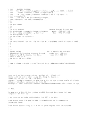 >   >>>     builder.build()
>   >>>   File "/opt/rocks/lib/python/rocks/build.py", line 1223, in build
>   >>>     (rocks, nonrocks) = self.segregateRPMS()
>   >>>   File "/opt/rocks/lib/python/rocks/build.py", line 1107, in
>   >>> segregateRPMS
>   >>>     for pkg in ks.getSection('packages'):
>   >>> TypeError: loop over non-sequence
>   >>
>   >>
>   >> Any ideas?
>   >>
>   >> --
>   >> Vicky Rowley                             email: vrowley at ucsd.edu
>   >> Biomedical Informatics Research Network     work: (858) 536-5980
>   >> University of California, San Diego           fax: (858) 822-0828
>   >> 9500 Gilman Drive
>   >> La Jolla, CA 92093-0715
>   >>
>   >>
>   >> See pictures from our trip to China at http://www.sagacitech.com/Chinaweb
>   >
>   >
>   >
>
>   --
>   Vicky Rowley                              email: vrowley at ucsd.edu
>   Biomedical Informatics Research Network      work: (858) 536-5980
>   University of California, San Diego           fax: (858) 822-0828
>   9500 Gilman Drive
>   La Jolla, CA 92093-0715
>
>
>   See pictures from our trip to China at http://www.sagacitech.com/Chinaweb
>
>




From naihh at imcb.a-star.edu.sg Wed Dec 10 17:45:18 2003
From: naihh at imcb.a-star.edu.sg (Nai Hong Hwa Francis)
Date: Thu, 11 Dec 2003 09:45:18 +0800
Subject: [Rocks-Discuss]RE: Do you have a list of the various models of Gigabit
Ethernet Interfaces compatible to Rocks 3?
Message-ID: <5E118EED7CC277468A275F11EEEC39B94CCD66@EXIMCB2.imcb.a-star.edu.sg>


Hi All,

Do you have a list of the various gigabit Ethernet interfaces that are
compatible to Rocks 3?

I am changing my nodes connectivity from 10/100 to 1000.

Have anyone done that and how are the differences in performance or
turnaround time?

Have anyone successfully build a set of grid compute nodes using Rocks
3?
 