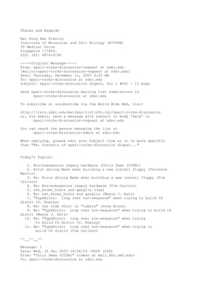 Thanks and Regards

Nai Hong Hwa Francis
Institute of Molecular and Cell Biology (A*STAR)
30 Medical Drive
Singapore 117609.
DID: (65) 6874-6196

-----Original Message-----
From: npaci-rocks-discussion-request at sdsc.edu
[mailto:npaci-rocks-discussion-request at sdsc.edu]
Sent: Thursday, December 11, 2003 9:25 AM
To: npaci-rocks-discussion at sdsc.edu
Subject: npaci-rocks-discussion digest, Vol 1 #641 - 13 msgs

Send npaci-rocks-discussion mailing list submissions to
      npaci-rocks-discussion at sdsc.edu

To subscribe or unsubscribe via the World Wide Web, visit

http://lists.sdsc.edu/mailman/listinfo.cgi/npaci-rocks-discussion
or, via email, send a message with subject or body 'help' to
      npaci-rocks-discussion-request at sdsc.edu

You can reach the person managing the list at
      npaci-rocks-discussion-admin at sdsc.edu

When replying, please edit your Subject line so it is more specific
than "Re: Contents of npaci-rocks-discussion digest..."


Today's Topics:

   1. Non-homogenous legacy hardware (Chris Dwan (CCGB))
   2. Error during Make when building a new install floppy (Terrence
Martin)
   3. Re: Error during Make when building a new install floppy (Tim
Carlson)
   4. Re: Non-homogenous legacy hardware (Tim Carlson)
   5. ssh_known_hosts and ganglia (Jag)
   6. Re: ssh_known_hosts and ganglia (Mason J. Katz)
   7. "TypeError: loop over non-sequence" when trying to build CD
distro (V. Rowley)
   8. Re: one node short in "labels" (Greg Bruno)
   9. Re: "TypeError: loop over non-sequence" when trying to build CD
distro (Mason J. Katz)
  10. Re: "TypeError: loop over non-sequence" when trying
        to build CD distro (V. Rowley)
  11. Re: "TypeError: loop over non-sequence" when trying to
        build CD distro (Tim Carlson)

--__--__--

Message: 1
Date: Wed, 10 Dec 2003 14:04:53 -0600 (CST)
From: "Chris Dwan (CCGB)" <cdwan at mail.ahc.umn.edu>
To: npaci-rocks-discussion at sdsc.edu
 