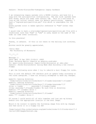 Subject: [Rocks-Discuss]Non-homogenous legacy hardware


I am integrating legacy systems into a ROCKS cluster, and have hit a
snag with the auto-partition configuration: The new (old) systems have
SCSI disks, while old (new) ones contain IDE. This is a non-issue so
long as the initial install does its default partitioning. However, I
have a "replace-auto-partition.xml" file which is unworkable for the
SCSI
based systems since it makes specific reference to "hda" rather than
"sda."

I would like to have a site-nodes/replace-auto-partition.xml file with a
conditional such that "hda" or "sda" is used, based on the name of the
node (or some other criterion).

Is this possible?

Thanks, in advance. If this is out there on the mailing list archives,
a
pointer would be greatly appreciated.

-Chris Dwan
 The University of Minnesota

--__--__--

Message: 2
Date: Wed, 10 Dec 2003 12:09:11 -0800
From: Terrence Martin <tmartin at physics.ucsd.edu>
To: npaci-rocks-discussion <npaci-rocks-discussion at sdsc.edu>
Subject: [Rocks-Discuss]Error during Make when building a new install
floppy

I get the following error when I try to rebuild a boot floppy for rocks.

This is with the default CVS checkout with an update today according to
the rocks userguide. I have not actually attempted to make any changes.

make[3]: Leaving directory
`/home/install/rocks/src/rocks/boot/7.3/loader/anaconda-7.3/loader'
make[2]: Leaving directory
`/home/install/rocks/src/rocks/boot/7.3/loader/anaconda-7.3'
strip -o loader         anaconda-7.3/loader/loader
strip: anaconda-7.3/loader/loader: No such file or directory
make[1]: *** [loader] Error 1
make[1]: Leaving directory
`/home/install/rocks/src/rocks/boot/7.3/loader'
make: *** [loader] Error 2

Of course I could avoid all of this together and just put my binary
module into the appropriate location in the boot image.

Would it be correct to modify the following image file with my changes
and then write it to a floppy via dd?

/home/install/ftp.rocksclusters.org/pub/rocks/rocks-3.0.0/rocks-dist/7.3
/en/os/i386/images/bootnet.img
 