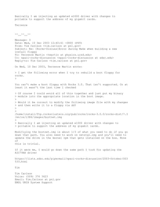 Basically I am injecting an updated e1000 driver with changes to
pcitable to support the address of my gigabit cards.

Terrence


--__--__--

Message: 3
Date: Wed, 10 Dec 2003 12:40:41 -0800 (PST)
From: Tim Carlson <tim.carlson at pnl.gov>
Subject: Re: [Rocks-Discuss]Error during Make when building a new
install floppy
To: Terrence Martin <tmartin at physics.ucsd.edu>
Cc: npaci-rocks-discussion <npaci-rocks-discussion at sdsc.edu>
Reply-to: Tim Carlson <tim.carlson at pnl.gov>

On Wed, 10 Dec 2003, Terrence Martin wrote:

> I get the following error when I try to rebuild a boot floppy for
rocks.
>

You can't make a boot floppy with Rocks 3.0. That isn't supported. Or at
least it wasn't the last time I checked

> Of course I could avoid all of this together and just put my binary
> module into the appropriate location in the boot image.
>
> Would it be correct to modify the following image file with my changes
> and then write it to a floppy via dd?
>
>
/home/install/ftp.rocksclusters.org/pub/rocks/rocks-3.0.0/rocks-dist/7.3
/en/os/i386/images/bootnet.img
>
> Basically I am injecting an updated e1000 driver with changes to
> pcitable to support the address of my gigabit cards.

Modifiying the bootnet.img is about 1/3 of what you need to do if you go
down that path. You also need to work on netstg1.img and you'll need to
update the drive in the kernel rpm that gets installed on the box. None
of
this is trivial.

If it were me, I would go down the same path I took for updating the
AIC79XX driver

https://lists.sdsc.edu/pipermail/npaci-rocks-discussion/2003-October/003
533.html

Tim

Tim Carlson
Voice: (509) 376 3423
Email: Tim.Carlson at pnl.gov
EMSL UNIX System Support
 