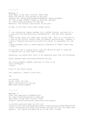 --__--__--

Message: 4
Date: Wed, 10 Dec 2003 12:52:38 -0800 (PST)
From: Tim Carlson <tim.carlson at pnl.gov>
Subject: Re: [Rocks-Discuss]Non-homogenous legacy hardware
To: "Chris Dwan (CCGB)" <cdwan at mail.ahc.umn.edu>
Cc: npaci-rocks-discussion at sdsc.edu
Reply-to: Tim Carlson <tim.carlson at pnl.gov>

On Wed, 10 Dec 2003, Chris Dwan (CCGB) wrote:

>
> I am integrating legacy systems into a ROCKS cluster, and have hit a
> snag with the auto-partition configuration: The new (old) systems
have
> SCSI disks, while old (new) ones contain IDE. This is a non-issue so
> long as the initial install does its default partitioning. However, I
> have a "replace-auto-partition.xml" file which is unworkable for the
SCSI
> based systems since it makes specific reference to "hda" rather than
> "sda."

If you have just a single drive, then you should be able to skip the
"--ondisk" bits of your "part" command

Otherwise, you would have first to do something ugly like the following:

http://penguin.epfl.ch/slides/kickstart/ks.cfg

You could probably (maybe) wrap most of that in an
<eval sh="bash">
</eval>

block in the <main> block.

Just guessing.. haven't tried this.

Tim

Tim Carlson
Voice: (509) 376 3423
Email: Tim.Carlson at pnl.gov
EMSL UNIX System Support


--__--__--

Message: 5
From: Jag <agrajag at dragaera.net>
To: npaci-rocks-discussion at sdsc.edu
Date: Wed, 10 Dec 2003 13:21:07 -0500
Subject: [Rocks-Discuss]ssh_known_hosts and ganglia

I noticed a previous post on this list
(https://lists.sdsc.edu/pipermail/npaci-rocks-discussion/2003-May/001934
.html) indicating that Rocks distributes ssh keys for all the nodes over
ganglia. Can anyone enlighten me as to how this is done?
 