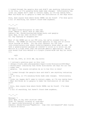 I looked through the ganglia docs and didn't see anything indicating how
to do this, so I'm assuming Rocks made some changes. Unfortunately the
rocks iso images don't seem to contain srpms, so I'm now coming here.
What did Rocks do to ganglia to make the distribution of ssh keys work?

Also, does anyone know where Rocks SRPMs can be found?    I've done quite
a bit of searching, but haven't found them anywhere.


--__--__--

Message: 6
Cc: npaci-rocks-discussion at sdsc.edu
From: "Mason J. Katz" <mjk at sdsc.edu>
Subject: Re: [Rocks-Discuss]ssh_known_hosts and ganglia
Date: Wed, 10 Dec 2003 14:39:15 -0800
To: Jag <agrajag at dragaera.net>

Most of the SRPMS are on our FTP site, but we've screwed this up
before. The SRPMS are entirely Rocks specific so they are of little
value outside of Rocks. You can also checkout our CVS tree
(cvs.rocksclusters.org) where rocks/src/ganglia shows what we add. We
have a ganglia-python package we created to allow us to write our own
metrics at a high level than the provide gmetric application. We've
also moved from this method to a single cluster-wide ssh key for Rocks
3.1.

     -mjk

On Dec 10, 2003, at 10:21 AM, Jag wrote:

> I noticed a previous post on this list
> (https://lists.sdsc.edu/pipermail/npaci-rocks-discussion/2003-May/
> 001934.html) indicating that Rocks distributes ssh keys for all the
> nodes over
> ganglia. Can anyone enlighten me as to how this is done?
>
> I looked through the ganglia docs and didn't see anything indicating
> how
> to do this, so I'm assuming Rocks made some changes. Unfortunately
the
> rocks iso images don't seem to contain srpms, so I'm now coming here.
> What did Rocks do to ganglia to make the distribution of ssh keys
work?
>
> Also, does anyone know where Rocks SRPMs can be found? I've done
quite
> a bit of searching, but haven't found them anywhere.


--__--__--

Message: 7
Date: Wed, 10 Dec 2003 14:43:49 -0800
From: "V. Rowley" <vrowley at ucsd.edu>
To: npaci-rocks-discussion at sdsc.edu
Subject: [Rocks-Discuss]"TypeError: loop over non-sequence" when trying
to build CD distro
 