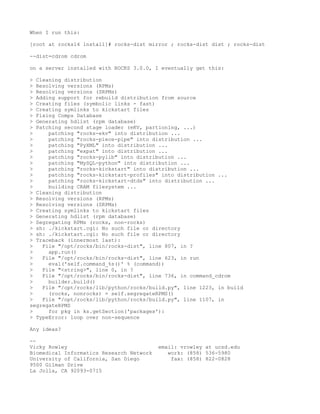 When I run this:

[root at rocks14 install]# rocks-dist mirror ; rocks-dist dist ; rocks-dist

--dist=cdrom cdrom

on a server installed with ROCKS 3.0.0, I eventually get this:

> Cleaning distribution
> Resolving versions (RPMs)
> Resolving versions (SRPMs)
> Adding support for rebuild distribution from source
> Creating files (symbolic links - fast)
> Creating symlinks to kickstart files
> Fixing Comps Database
> Generating hdlist (rpm database)
> Patching second stage loader (eKV, partioning, ...)
>     patching "rocks-ekv" into distribution ...
>     patching "rocks-piece-pipe" into distribution ...
>     patching "PyXML" into distribution ...
>     patching "expat" into distribution ...
>     patching "rocks-pylib" into distribution ...
>     patching "MySQL-python" into distribution ...
>     patching "rocks-kickstart" into distribution ...
>     patching "rocks-kickstart-profiles" into distribution ...
>     patching "rocks-kickstart-dtds" into distribution ...
>     building CRAM filesystem ...
> Cleaning distribution
> Resolving versions (RPMs)
> Resolving versions (SRPMs)
> Creating symlinks to kickstart files
> Generating hdlist (rpm database)
> Segregating RPMs (rocks, non-rocks)
> sh: ./kickstart.cgi: No such file or directory
> sh: ./kickstart.cgi: No such file or directory
> Traceback (innermost last):
>   File "/opt/rocks/bin/rocks-dist", line 807, in ?
>     app.run()
>   File "/opt/rocks/bin/rocks-dist", line 623, in run
>     eval('self.command_%s()' % (command))
>   File "<string>", line 0, in ?
>   File "/opt/rocks/bin/rocks-dist", line 736, in command_cdrom
>     builder.build()
>   File "/opt/rocks/lib/python/rocks/build.py", line 1223, in build
>     (rocks, nonrocks) = self.segregateRPMS()
>   File "/opt/rocks/lib/python/rocks/build.py", line 1107, in
segregateRPMS
>     for pkg in ks.getSection('packages'):
> TypeError: loop over non-sequence

Any ideas?

--
Vicky Rowley                              email: vrowley at ucsd.edu
Biomedical Informatics Research Network      work: (858) 536-5980
University of California, San Diego           fax: (858) 822-0828
9500 Gilman Drive
La Jolla, CA 92093-0715
 