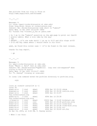 See pictures from our trip to China at
http://www.sagacitech.com/Chinaweb


--__--__--

Message: 8
Cc: rocks <npaci-rocks-discussion at sdsc.edu>
From: Greg Bruno <bruno at rocksclusters.org>
Subject: Re: [Rocks-Discuss]one node short in "labels"
Date: Wed, 10 Dec 2003 15:12:49 -0800
To: Vincent Fox <vincent_b_fox at yahoo.com>

>   So I go to the "labels" selection on the web page to print out the=20
>   pretty labels. What a nice idea by the way!
>   =A0
>   EXCEPT....it's one node short! I go up to 0-13 and this stops at=20
>   0-12.=A0 Any ideas where I should check to fix this?

yeah, we found this corner case -- it'll be fixed in the next release.

thanks for bug report.

    - gb


--__--__--

Message: 9
Cc: npaci-rocks-discussion at sdsc.edu
From: "Mason J. Katz" <mjk at sdsc.edu>
Subject: Re: [Rocks-Discuss]"TypeError:    loop over non-sequence" when
trying to build CD distro
Date: Wed, 10 Dec 2003 15:16:27 -0800
To: "V. Rowley" <vrowley at ucsd.edu>

It looks like someone moved the profiles directory to profiles.orig.

       -mjk


[root at rocks14 install]# ls -l
total 56
drwxr-sr-x    3 root     wheel        4096 Dec   10 21:16 cdrom
drwxrwsr-x    5 root     wheel        4096 Dec   10 20:38 contrib.orig
drwxr-sr-x    3 root     wheel        4096 Dec   10 21:07
ftp.rocksclusters.org
drwxr-sr-x    3 root     wheel        4096 Dec   10 20:38
ftp.rocksclusters.org.orig
-r-xrwsr-x    1 root     wheel       19254 Sep    3   12:40   kickstart.cgi
drwxr-xr-x    3 root     root         4096 Dec   10   20:38   profiles.orig
drwxr-sr-x    3 root     wheel        4096 Dec   10   21:15   rocks-dist
drwxrwsr-x    3 root     wheel        4096 Dec   10   20:38   rocks-dist.orig
drwxr-sr-x    3 root     wheel        4096 Dec   10   21:02   src
drwxr-sr-x    4 root     wheel        4096 Dec   10   20:49   src.foo
On Dec 10, 2003, at 2:43 PM, V. Rowley wrote:

> When I run this:
 