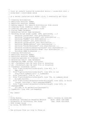 >
> [root at rocks14 install]# rocks-dist mirror ; rocks-dist dist ;
> rocks-dist --dist=cdrom cdrom
>
> on a server installed with ROCKS 3.0.0, I eventually get this:
>
>> Cleaning distribution
>> Resolving versions (RPMs)
>> Resolving versions (SRPMs)
>> Adding support for rebuild distribution from source
>> Creating files (symbolic links - fast)
>> Creating symlinks to kickstart files
>> Fixing Comps Database
>> Generating hdlist (rpm database)
>> Patching second stage loader (eKV, partioning, ...)
>>     patching "rocks-ekv" into distribution ...
>>     patching "rocks-piece-pipe" into distribution ...
>>     patching "PyXML" into distribution ...
>>     patching "expat" into distribution ...
>>     patching "rocks-pylib" into distribution ...
>>     patching "MySQL-python" into distribution ...
>>     patching "rocks-kickstart" into distribution ...
>>     patching "rocks-kickstart-profiles" into distribution ...
>>     patching "rocks-kickstart-dtds" into distribution ...
>>     building CRAM filesystem ...
>> Cleaning distribution
>> Resolving versions (RPMs)
>> Resolving versions (SRPMs)
>> Creating symlinks to kickstart files
>> Generating hdlist (rpm database)
>> Segregating RPMs (rocks, non-rocks)
>> sh: ./kickstart.cgi: No such file or directory
>> sh: ./kickstart.cgi: No such file or directory
>> Traceback (innermost last):
>>   File "/opt/rocks/bin/rocks-dist", line 807, in ?
>>     app.run()
>>   File "/opt/rocks/bin/rocks-dist", line 623, in run
>>     eval('self.command_%s()' % (command))
>>   File "<string>", line 0, in ?
>>   File "/opt/rocks/bin/rocks-dist", line 736, in command_cdrom
>>     builder.build()
>>   File "/opt/rocks/lib/python/rocks/build.py", line 1223, in build
>>     (rocks, nonrocks) = self.segregateRPMS()
>>   File "/opt/rocks/lib/python/rocks/build.py", line 1107, in
>> segregateRPMS
>>     for pkg in ks.getSection('packages'):
>> TypeError: loop over non-sequence
>
> Any ideas?
>
> --
> Vicky Rowley                             email: vrowley at ucsd.edu
> Biomedical Informatics Research Network     work: (858) 536-5980
> University of California, San Diego           fax: (858) 822-0828
> 9500 Gilman Drive
> La Jolla, CA 92093-0715
>
>
> See pictures from our trip to China at
 