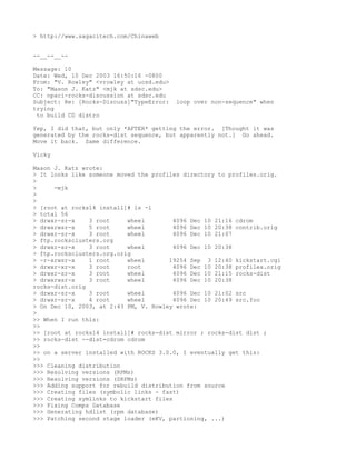 > http://www.sagacitech.com/Chinaweb


--__--__--

Message: 10
Date: Wed, 10 Dec 2003 16:50:16 -0800
From: "V. Rowley" <vrowley at ucsd.edu>
To: "Mason J. Katz" <mjk at sdsc.edu>
CC: npaci-rocks-discussion at sdsc.edu
Subject: Re: [Rocks-Discuss]"TypeError:   loop over non-sequence" when
trying
 to build CD distro

Yep, I did that, but only *AFTER* getting the error. [Thought it was
generated by the rocks-dist sequence, but apparently not.] Go ahead.
Move it back. Same difference.

Vicky

Mason J. Katz wrote:
> It looks like someone moved the profiles directory to profiles.orig.
>
>     -mjk
>
>
> [root at rocks14 install]# ls -l
> total 56
> drwxr-sr-x    3 root     wheel         4096 Dec 10 21:16 cdrom
> drwxrwsr-x    5 root     wheel         4096 Dec 10 20:38 contrib.orig
> drwxr-sr-x    3 root     wheel         4096 Dec 10 21:07
> ftp.rocksclusters.org
> drwxr-sr-x    3 root     wheel         4096 Dec 10 20:38
> ftp.rocksclusters.org.orig
> -r-xrwsr-x    1 root     wheel       19254 Sep 3 12:40 kickstart.cgi
> drwxr-xr-x    3 root     root          4096 Dec 10 20:38 profiles.orig
> drwxr-sr-x    3 root     wheel         4096 Dec 10 21:15 rocks-dist
> drwxrwsr-x    3 root     wheel         4096 Dec 10 20:38
rocks-dist.orig
> drwxr-sr-x    3 root     wheel         4096 Dec 10 21:02 src
> drwxr-sr-x    4 root     wheel         4096 Dec 10 20:49 src.foo
> On Dec 10, 2003, at 2:43 PM, V. Rowley wrote:
>
>> When I run this:
>>
>> [root at rocks14 install]# rocks-dist mirror ; rocks-dist dist ;
>> rocks-dist --dist=cdrom cdrom
>>
>> on a server installed with ROCKS 3.0.0, I eventually get this:
>>
>>> Cleaning distribution
>>> Resolving versions (RPMs)
>>> Resolving versions (SRPMs)
>>> Adding support for rebuild distribution from source
>>> Creating files (symbolic links - fast)
>>> Creating symlinks to kickstart files
>>> Fixing Comps Database
>>> Generating hdlist (rpm database)
>>> Patching second stage loader (eKV, partioning, ...)
 