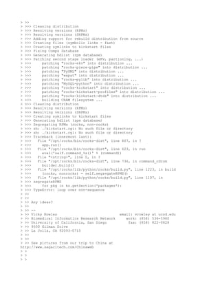 > >>
> >>> Cleaning distribution
> >>> Resolving versions (RPMs)
> >>> Resolving versions (SRPMs)
> >>> Adding support for rebuild distribution from source
> >>> Creating files (symbolic links - fast)
> >>> Creating symlinks to kickstart files
> >>> Fixing Comps Database
> >>> Generating hdlist (rpm database)
> >>> Patching second stage loader (eKV, partioning, ...)
> >>>     patching "rocks-ekv" into distribution ...
> >>>     patching "rocks-piece-pipe" into distribution ...
> >>>     patching "PyXML" into distribution ...
> >>>     patching "expat" into distribution ...
> >>>     patching "rocks-pylib" into distribution ...
> >>>     patching "MySQL-python" into distribution ...
> >>>     patching "rocks-kickstart" into distribution ...
> >>>     patching "rocks-kickstart-profiles" into distribution ...
> >>>     patching "rocks-kickstart-dtds" into distribution ...
> >>>     building CRAM filesystem ...
> >>> Cleaning distribution
> >>> Resolving versions (RPMs)
> >>> Resolving versions (SRPMs)
> >>> Creating symlinks to kickstart files
> >>> Generating hdlist (rpm database)
> >>> Segregating RPMs (rocks, non-rocks)
> >>> sh: ./kickstart.cgi: No such file or directory
> >>> sh: ./kickstart.cgi: No such file or directory
> >>> Traceback (innermost last):
> >>>   File "/opt/rocks/bin/rocks-dist", line 807, in ?
> >>>     app.run()
> >>>   File "/opt/rocks/bin/rocks-dist", line 623, in run
> >>>     eval('self.command_%s()' % (command))
> >>>   File "<string>", line 0, in ?
> >>>   File "/opt/rocks/bin/rocks-dist", line 736, in command_cdrom
> >>>     builder.build()
> >>>   File "/opt/rocks/lib/python/rocks/build.py", line 1223, in build
> >>>     (rocks, nonrocks) = self.segregateRPMS()
> >>>   File "/opt/rocks/lib/python/rocks/build.py", line 1107, in
> >>> segregateRPMS
> >>>     for pkg in ks.getSection('packages'):
> >>> TypeError: loop over non-sequence
> >>
> >>
> >> Any ideas?
> >>
> >> --
> >> Vicky Rowley                             email: vrowley at ucsd.edu
> >> Biomedical Informatics Research Network     work: (858) 536-5980
> >> University of California, San Diego           fax: (858) 822-0828
> >> 9500 Gilman Drive
> >> La Jolla, CA 92093-0715
> >>
> >>
> >> See pictures from our trip to China at
http://www.sagacitech.com/Chinaweb
> >
> >
> >
 