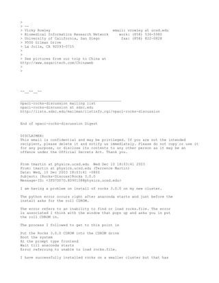 >
> --
> Vicky Rowley                              email: vrowley at ucsd.edu
> Biomedical Informatics Research Network      work: (858) 536-5980
> University of California, San Diego           fax: (858) 822-0828
> 9500 Gilman Drive
> La Jolla, CA 92093-0715
>
>
> See pictures from our trip to China at
http://www.sagacitech.com/Chinaweb
>
>




--__--__--

_______________________________________________
npaci-rocks-discussion mailing list
npaci-rocks-discussion at sdsc.edu
http://lists.sdsc.edu/mailman/listinfo.cgi/npaci-rocks-discussion


End of npaci-rocks-discussion Digest


DISCLAIMER:
This email is confidential and may be privileged. If you are not the intended
recipient, please delete it and notify us immediately. Please do not copy or use it
for any purpose, or disclose its contents to any other person as it may be an
offence under the Official Secrets Act. Thank you.


From tmartin at physics.ucsd.edu Wed Dec 10 18:03:41 2003
From: tmartin at physics.ucsd.edu (Terrence Martin)
Date: Wed, 10 Dec 2003 18:03:41 -0800
Subject: [Rocks-Discuss]Rocks 3.0.0
Message-ID: <3FD7D07D.8090108@physics.ucsd.edu>

I am having a problem on install of rocks 3.0.0 on my new cluster.

The python error occurs right after anaconda starts and just before the
install asks for the roll CDROM.

The error refers to an inability to find or load rocks.file. The error
is associated I think with the window that pops up and asks you in put
the roll CDROM in.

The process I followed to get to this point is

Put the Rocks 3.0.0 CDROM into the CDROM drive
Boot the system
At the prompt type frontend
Wait till anaconda starts
Error referring to unable to load rocks.file.

I have successfully installed rocks on a smaller cluster but that has
 