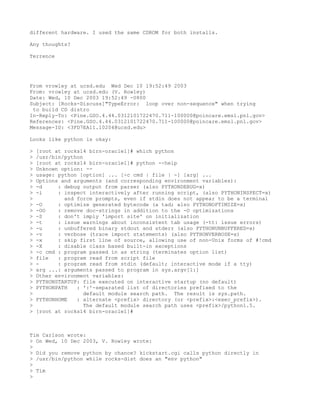 different hardware. I used the same CDROM for both installs.

Any thoughts?

Terrence




From vrowley at ucsd.edu Wed Dec 10 19:52:49 2003
From: vrowley at ucsd.edu (V. Rowley)
Date: Wed, 10 Dec 2003 19:52:49 -0800
Subject: [Rocks-Discuss]"TypeError: loop over non-sequence" when trying
 to build CD distro
In-Reply-To: <Pine.GSO.4.44.0312101722470.711-100000@poincare.emsl.pnl.gov>
References: <Pine.GSO.4.44.0312101722470.711-100000@poincare.emsl.pnl.gov>
Message-ID: <3FD7EA11.10204@ucsd.edu>

Looks like python is okay:

>   [root at rocks14 birn-oracle1]# which python
>   /usr/bin/python
>   [root at rocks14 birn-oracle1]# python --help
>   Unknown option: --
>   usage: python [option] ... [-c cmd | file | -] [arg] ...
>   Options and arguments (and corresponding environment variables):
>   -d     : debug output from parser (also PYTHONDEBUG=x)
>   -i     : inspect interactively after running script, (also PYTHONINSPECT=x)
>            and force prompts, even if stdin does not appear to be a terminal
>   -O     : optimize generated bytecode (a tad; also PYTHONOPTIMIZE=x)
>   -OO    : remove doc-strings in addition to the -O optimizations
>   -S     : don't imply 'import site' on initialization
>   -t     : issue warnings about inconsistent tab usage (-tt: issue errors)
>   -u     : unbuffered binary stdout and stderr (also PYTHONUNBUFFERED=x)
>   -v     : verbose (trace import statements) (also PYTHONVERBOSE=x)
>   -x     : skip first line of source, allowing use of non-Unix forms of #!cmd
>   -X     : disable class based built-in exceptions
>   -c cmd : program passed in as string (terminates option list)
>   file   : program read from script file
>   -      : program read from stdin (default; interactive mode if a tty)
>   arg ...: arguments passed to program in sys.argv[1:]
>   Other environment variables:
>   PYTHONSTARTUP: file executed on interactive startup (no default)
>   PYTHONPATH   : ':'-separated list of directories prefixed to the
>                   default module search path. The result is sys.path.
>   PYTHONHOME   : alternate <prefix> directory (or <prefix>:<exec_prefix>).
>                   The default module search path uses <prefix>/python1.5.
>   [root at rocks14 birn-oracle1]#



Tim Carlson wrote:
> On Wed, 10 Dec 2003, V. Rowley wrote:
>
> Did you remove python by chance? kickstart.cgi calls python directly in
> /usr/bin/python while rocks-dist does an "env python"
>
> Tim
>
 