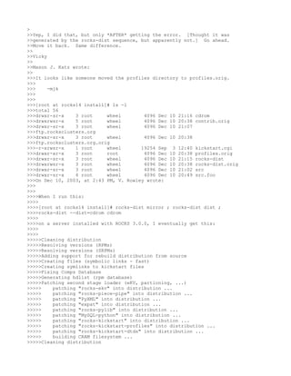 >
>>Yep, I did that, but only *AFTER* getting the error. [Thought it was
>>generated by the rocks-dist sequence, but apparently not.] Go ahead.
>>Move it back. Same difference.
>>
>>Vicky
>>
>>Mason J. Katz wrote:
>>
>>>It looks like someone moved the profiles directory to profiles.orig.
>>>
>>>     -mjk
>>>
>>>
>>>[root at rocks14 install]# ls -l
>>>total 56
>>>drwxr-sr-x     3 root     wheel        4096 Dec 10 21:16 cdrom
>>>drwxrwsr-x     5 root     wheel        4096 Dec 10 20:38 contrib.orig
>>>drwxr-sr-x     3 root     wheel        4096 Dec 10 21:07
>>>ftp.rocksclusters.org
>>>drwxr-sr-x     3 root     wheel        4096 Dec 10 20:38
>>>ftp.rocksclusters.org.orig
>>>-r-xrwsr-x     1 root     wheel       19254 Sep 3 12:40 kickstart.cgi
>>>drwxr-xr-x     3 root     root         4096 Dec 10 20:38 profiles.orig
>>>drwxr-sr-x     3 root     wheel        4096 Dec 10 21:15 rocks-dist
>>>drwxrwsr-x     3 root     wheel        4096 Dec 10 20:38 rocks-dist.orig
>>>drwxr-sr-x     3 root     wheel        4096 Dec 10 21:02 src
>>>drwxr-sr-x     4 root     wheel        4096 Dec 10 20:49 src.foo
>>>On Dec 10, 2003, at 2:43 PM, V. Rowley wrote:
>>>
>>>
>>>>When I run this:
>>>>
>>>>[root at rocks14 install]# rocks-dist mirror ; rocks-dist dist ;
>>>>rocks-dist --dist=cdrom cdrom
>>>>
>>>>on a server installed with ROCKS 3.0.0, I eventually get this:
>>>>
>>>>
>>>>>Cleaning distribution
>>>>>Resolving versions (RPMs)
>>>>>Resolving versions (SRPMs)
>>>>>Adding support for rebuild distribution from source
>>>>>Creating files (symbolic links - fast)
>>>>>Creating symlinks to kickstart files
>>>>>Fixing Comps Database
>>>>>Generating hdlist (rpm database)
>>>>>Patching second stage loader (eKV, partioning, ...)
>>>>>     patching "rocks-ekv" into distribution ...
>>>>>     patching "rocks-piece-pipe" into distribution ...
>>>>>     patching "PyXML" into distribution ...
>>>>>     patching "expat" into distribution ...
>>>>>     patching "rocks-pylib" into distribution ...
>>>>>     patching "MySQL-python" into distribution ...
>>>>>     patching "rocks-kickstart" into distribution ...
>>>>>     patching "rocks-kickstart-profiles" into distribution ...
>>>>>     patching "rocks-kickstart-dtds" into distribution ...
>>>>>     building CRAM filesystem ...
>>>>>Cleaning distribution
 