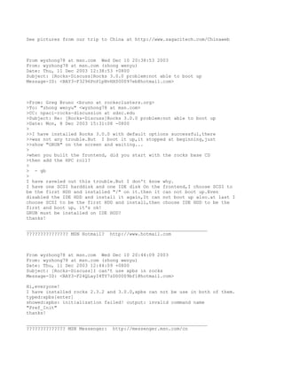 See pictures from our trip to China at http://www.sagacitech.com/Chinaweb



From wyzhong78 at msn.com Wed Dec 10 20:38:53 2003
From: wyzhong78 at msn.com (zhong wenyu)
Date: Thu, 11 Dec 2003 12:38:53 +0800
Subject: [Rocks-Discuss]Rocks 3.0.0 problem:not able to boot up
Message-ID: <BAY3-F3296PnPlpNvHX000097eb@hotmail.com>



>From: Greg Bruno <bruno at rocksclusters.org>
>To: "zhong wenyu" <wyzhong78 at msn.com>
>CC: npaci-rocks-discussion at sdsc.edu
>Subject: Re: [Rocks-Discuss]Rocks 3.0.0 problem:not able to boot up
>Date: Mon, 8 Dec 2003 15:31:08 -0800
>
>>I have installed Rocks 3.0.0 with default options successful,there
>>was not any trouble.But I boot it up,it stopped at beginning,just
>>show "GRUB" on the screen and waiting...
>
>when you built the frontend, did you start with the rocks base CD
>then add the HPC roll?
>
> - gb
>
I have raveled out this trouble.But I don't know why.
I have one SCSI harddisk and one IDE disk On the frontend,I choose SCSI to
be the first HDD and installed "/" on it.then it can not boot up.Even
disabled the IDE HDD and install it again,It can not boot up also.at last I
choose SCSI to be the first HDD and install,then choose IDE HDD to be the
first and boot up, it's ok!
GRUB must be installed on IDE HDD?
thanks!

_________________________________________________________________
??????????????? MSN Hotmail? http://www.hotmail.com



From wyzhong78 at msn.com Wed Dec 10 20:44:09 2003
From: wyzhong78 at msn.com (zhong wenyu)
Date: Thu, 11 Dec 2003 12:44:09 +0800
Subject: [Rocks-Discuss]I can't use xpbs in rocks
Message-ID: <BAY3-F24QLayI4TY7zD00009bf1@hotmail.com>

Hi,everyone!
I have installed rocks 2.3.2 and 3.0.0,xpbs can not be use in both of them.
typed:xpbs[enter]
showed:xpbs: initialization failed! output: invalid command name
"Pref_Init"
thanks!

_________________________________________________________________
?????????????? MSN Messenger: http://messenger.msn.com/cn
 