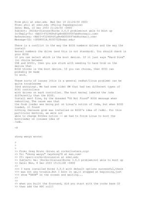From phil at sdsc.edu Wed Dec 10 21:26:50 2003
From: phil at sdsc.edu (Philip Papadopoulos)
Date: Wed, 10 Dec 2003 21:26:50 -0800
Subject: [Rocks-Discuss]Rocks 3.0.0 problem:not able to boot up
In-Reply-To: <BAY3-F3296PnPlpNvHX000097eb@hotmail.com>
References: <BAY3-F3296PnPlpNvHX000097eb@hotmail.com>
Message-ID: <3FD8001A.9030702@sdsc.edu>

There is a conflict in the way the BIOS numbers drives and the way the
install
kernel numbers the drive (and this is not standard). You should check in
your BIOS
if you can select which is the boot device. If it just says "Hard Disk"
(no choice between
IDE and SCSI), then you are stuck with needing to have Grub on the
device that
BIOS thinks is the boot device. If you can choose, then SCSI can
probably be made
to work.

These sorts of issues (this is a general redhat/linux problem) can be
quite troublesome
(and annoying). We had some older HW that had two different types of
SCSI controllers
with drives on each controller. The boot kernel labeled the /sda
differently than the BIOS.
Install went fine, by the dreaded "OS Not Found" BIOS message when
rebooting. The cause was that
the Grub loader was being put on Linux's notion of /sda, but when BIOS
loaded, it found
nothing (because grub was installed on BIOS's idea of /sdb). For this
particular machine, we were not
able to change BIOSes notion -- we had to force Linux to boot the
bootloader on linuxes idea of
/sdb.

-P


zhong wenyu wrote:

>
>
>
>> From: Greg Bruno <bruno at rocksclusters.org>
>> To: "zhong wenyu" <wyzhong78 at msn.com>
>> CC: npaci-rocks-discussion at sdsc.edu
>> Subject: Re: [Rocks-Discuss]Rocks 3.0.0 problem:not able to boot up
>> Date: Mon, 8 Dec 2003 15:31:08 -0800
>>
>>> I have installed Rocks 3.0.0 with default options successful,there
>>> was not any trouble.But I boot it up,it stopped at beginning,just
>>> show "GRUB" on the screen and waiting...
>>
>>
>> when you built the frontend, did you start with the rocks base CD
>> then add the HPC roll?
 