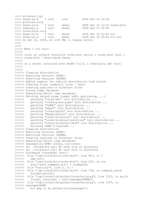 >>>> kickstart.cgi
>>>> drwxr-xr-x     3 root    root          4096 Dec 10 20:38
>>>> profiles.orig
>>>> drwxr-sr-x     3 root    wheel         4096 Dec 10 21:15 rocks-dist
>>>> drwxrwsr-x     3 root    wheel         4096 Dec 10 20:38
>>>> rocks-dist.orig
>>>> drwxr-sr-x     3 root    wheel         4096 Dec 10 21:02 src
>>>> drwxr-sr-x     4 root    wheel         4096 Dec 10 20:49 src.foo
>>>> On Dec 10, 2003, at 2:43 PM, V. Rowley wrote:
>>>>
>>>>
>>>>> When I run this:
>>>>>
>>>>> [root at rocks14 install]# rocks-dist mirror ; rocks-dist dist ;
>>>>> rocks-dist --dist=cdrom cdrom
>>>>>
>>>>> on a server installed with ROCKS 3.0.0, I eventually get this:
>>>>>
>>>>>
>>>>>> Cleaning distribution
>>>>>> Resolving versions (RPMs)
>>>>>> Resolving versions (SRPMs)
>>>>>> Adding support for rebuild distribution from source
>>>>>> Creating files (symbolic links - fast)
>>>>>> Creating symlinks to kickstart files
>>>>>> Fixing Comps Database
>>>>>> Generating hdlist (rpm database)
>>>>>> Patching second stage loader (eKV, partioning, ...)
>>>>>>    patching "rocks-ekv" into distribution ...
>>>>>>    patching "rocks-piece-pipe" into distribution ...
>>>>>>    patching "PyXML" into distribution ...
>>>>>>    patching "expat" into distribution ...
>>>>>>    patching "rocks-pylib" into distribution ...
>>>>>>    patching "MySQL-python" into distribution ...
>>>>>>    patching "rocks-kickstart" into distribution ...
>>>>>>    patching "rocks-kickstart-profiles" into distribution ...
>>>>>>    patching "rocks-kickstart-dtds" into distribution ...
>>>>>>    building CRAM filesystem ...
>>>>>> Cleaning distribution
>>>>>> Resolving versions (RPMs)
>>>>>> Resolving versions (SRPMs)
>>>>>> Creating symlinks to kickstart files
>>>>>> Generating hdlist (rpm database)
>>>>>> Segregating RPMs (rocks, non-rocks)
>>>>>> sh: ./kickstart.cgi: No such file or directory
>>>>>> sh: ./kickstart.cgi: No such file or directory
>>>>>> Traceback (innermost last):
>>>>>> File "/opt/rocks/bin/rocks-dist", line 807, in ?
>>>>>>    app.run()
>>>>>> File "/opt/rocks/bin/rocks-dist", line 623, in run
>>>>>>    eval('self.command_%s()' % (command))
>>>>>> File "<string>", line 0, in ?
>>>>>> File "/opt/rocks/bin/rocks-dist", line 736, in command_cdrom
>>>>>>    builder.build()
>>>>>> File "/opt/rocks/lib/python/rocks/build.py", line 1223, in build
>>>>>>    (rocks, nonrocks) = self.segregateRPMS()
>>>>>> File "/opt/rocks/lib/python/rocks/build.py", line 1107, in
>>>>>> segregateRPMS
>>>>>>    for pkg in ks.getSection('packages'):
 