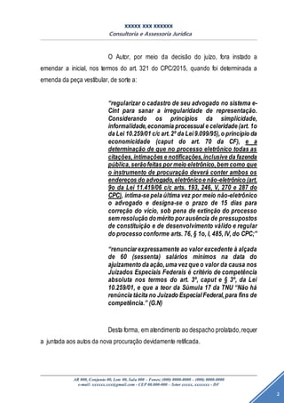 XXXXX XXX XXXXXX
Consultoria e Assessoria Jurídica
AR 000, Conjunto 00, Lote 00, Sala 000 – Fones: (000) 0000-0000 – (000) 0000-0000
e-mail: xxxxxx.xxx@gmail.com - CEP 00.000-000 – Setor xxxxx, xxxxxxx - DF
2
O Autor, por meio da decisão do juízo, fora instado a
emendar a inicial, nos termos do art. 321 do CPC/2015, quando foi determinada a
emenda da peça vestibular, de sorte a:
“regularizar o cadastro de seu advogado no sistema e-
Cint para sanar a irregularidade de representação.
Considerando os princípios da simplicidade,
informalidade,economia processual e celeridade (art. 1o
da Lei 10.259/01 c/c art.2º da Lei9.099/95),o princípio da
economicidade (caput do art. 70 da CF), e a
determinação de que no processo eletrônico todas as
citações,intimações e notificações,inclusive da fazenda
pública,serãofeitas por meio eletrônico,bem como que
o instrumento de procuração deverá conter ambos os
endereços do advogado,eletrônicoe não-eletrônico (art.
9o da Lei 11.419/06 c/c arts. 193, 246, V, 270 e 287 do
CPC), intima-se pela última vez por meio não-eletrônico
o advogado e designa-se o prazo de 15 dias para
correção do vício, sob pena de extinção do processo
sem resolução domérito por ausência de pressupostos
de constituição e de desenvolvimento válido e regular
do processo conforme arts. 76, § 1o, I, 485, IV, do CPC;”
“renunciar expressamente ao valor excedente à alçada
de 60 (sessenta) salários mínimos na data do
ajuizamento da ação,uma vez que o valor da causa nos
Juizados Especiais Federais é critério de competência
absoluta nos termos do art. 3º, caput e § 3º, da Lei
10.259/01, e que a teor da Súmula 17 da TNU “Não há
renúncia tácita no Juizado EspecialFederal,para fins de
competência.” (G.N)
Desta forma, em atendimento ao despacho prolatado,requer
a juntada aos autos da nova procuração devidamente retificada.
 