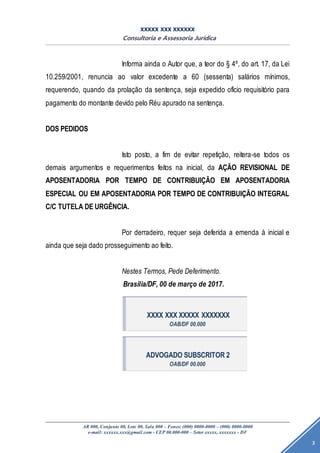 XXXXX XXX XXXXXX
Consultoria e Assessoria Jurídica
AR 000, Conjunto 00, Lote 00, Sala 000 – Fones: (000) 0000-0000 – (000) 0000-0000
e-mail: xxxxxx.xxx@gmail.com - CEP 00.000-000 – Setor xxxxx, xxxxxxx - DF
3
Informa ainda o Autor que, a teor do § 4º, do art. 17, da Lei
10.259/2001, renuncia ao valor excedente a 60 (sessenta) salários mínimos,
requerendo, quando da prolação da sentença, seja expedido ofício requisitório para
pagamento do montante devido pelo Réu apurado na sentença.
DOS PEDIDOS
Isto posto, a fim de evitar repetição, reitera-se todos os
demais argumentos e requerimentos feitos na inicial, da AÇÃO REVISIONAL DE
APOSENTADORIA POR TEMPO DE CONTRIBUIÇÃO EM APOSENTADORIA
ESPECIAL OU EM APOSENTADORIA POR TEMPO DE CONTRIBUIÇÃO INTEGRAL
C/C TUTELA DE URGÊNCIA.
Por derradeiro, requer seja deferida a emenda à inicial e
ainda que seja dado prosseguimento ao feito.
Nestes Termos, Pede Deferimento.
Brasília/DF, 00 de março de 2017.
XXXX XXX XXXXX XXXXXXX
OAB/DF 00.000
ADVOGADO SUBSCRITOR 2
OAB/DF 00.000
 