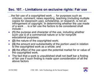 Sec. 107. - Limitations on exclusive rights: Fair use   … the fair use of a copyrighted work … for purposes such as criticism, comment, news reporting, teaching (including multiple copies for classroom use), scholarship, or research, is not an infringement of copyright. In determining whether the use made of a work … is a fair use the factors to be considered shall include -  (1)  the purpose and character of the use, including whether such use is of a commercial nature or is for nonprofit educational purposes;  (2)  the nature of the copyrighted work;  (3)  the amount and substantiality of the portion used in relation to the copyrighted work as a whole; and  (4)  the effect of the use upon the potential market for or value of the copyrighted work.  The fact that a work is unpublished shall not itself bar a finding of fair use if such finding is made upon consideration of all the above factors 