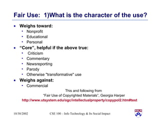 Fair Use:  1)What is the character of the use? Weighs toward: Nonprofit  Educational  Personal “ Core”, helpful if the above true: Criticism  Commentary  Newsreporting  Parody  Otherwise "transformative" use  Weighs against:  Commercial This and following from  “ Fair Use of Copyrighted Materials”, Georgia Harper http://www.utsystem.edu/ogc/intellectualproperty/copypol2.htm#test   
