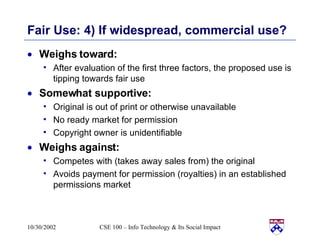 Fair Use: 4) If widespread, commercial use? Weighs toward: After evaluation of the first three factors, the proposed use is tipping towards fair use  Somewhat supportive: Original is out of print or otherwise unavailable  No ready market for permission  Copyright owner is unidentifiable  Weighs against: Competes with (takes away sales from) the original  Avoids payment for permission (royalties) in an established permissions market  