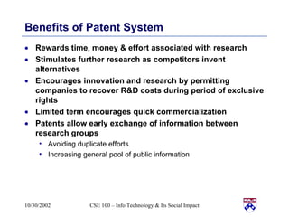 Benefits of Patent System Rewards time, money & effort associated with research Stimulates further research as competitors invent alternatives Encourages innovation and research by permitting companies to recover R&D costs during period of exclusive rights Limited term encourages quick commercialization Patents allow early exchange of information between research groups Avoiding duplicate efforts Increasing general pool of public information 