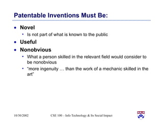Patentable Inventions Must Be: Novel Is not part of what is known to the public Useful Nonobvious What a person skilled in the relevant field would consider to be nonobvious “ more ingenuity … than the work of a mechanic skilled in the art” 