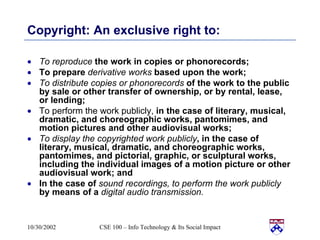 Copyright: An exclusive right to: To reproduce  the work in copies or phonorecords; To prepare  derivative works  based upon the work; To distribute copies or phonorecords  of the work to the public by sale or other transfer of ownership, or by rental, lease, or lending; To perform the work publicly,  in the case of literary, musical, dramatic, and choreographic works, pantomimes, and motion pictures and other audiovisual works; To display the copyrighted work publicly , in the case of literary, musical, dramatic, and choreographic works, pantomimes, and pictorial, graphic, or sculptural works, including the individual images of a motion picture or other audiovisual work; and In the case of  sound recordings, to perform the work publicly  by means of a  digital audio transmission. 