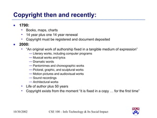 Copyright then and recently: 1790:  Books, maps, charts 14 year plus one 14 year renewal Copyright must be registered and document deposited 2000: “ An original work of authorship fixed in a tangible medium of expression” Literary works, including computer programs Musical works and lyrics Dramatic words Pantomimes and choreographic works Pictoral, graphic, and sculptural works Motion pictures and audiovisual works Sound recordings Architectural works Life of author plus 50 years Copyright exists from the moment “it is fixed in a copy … for the first time” 