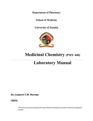 Department of Pharmacy
School of Medicine
University of Zambia
Medicinal Chemistry (PMY 440)
Laboratory Manual
By: Lungwani T.M. Muungo
(2003)
[This manual Has been prepared to cover Molecular Modeling, Synthesis and Pharmacopoeial
Assays]
 