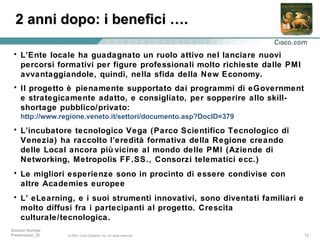 L’Ente locale ha guadagnato un ruolo attivo nel lanciare nuovi percorsi formativi per figure professionali molto richieste dalle PMI avvantaggiandole, quindi, nella sfida della New Economy.  Il progetto è pienamente supportato dai programmi di eGovernment e strategicamente adatto, e consigliato, per sopperire allo skill-shortage pubblico/privato:  http://www.regione.veneto.it/settori/documento.asp?DocID=379 L’incubatore tecnologico Vega (Parco Scientifico Tecnologico di Venezia) ha raccolto l’eredità formativa della Regione creando delle Local ancora più vicine al mondo delle PMI (Aziende di Networking, Metropolis FF.SS., Consorzi telematici ecc.)  Le migliori esperienze sono in procinto di essere condivise con altre Academies europee L’ eLearning, e i suoi strumenti innovativi, sono diventati familiari e molto diffusi fra i partecipanti al progetto. Crescita culturale/tecnologica. 2 anni dopo: i benefici ….  