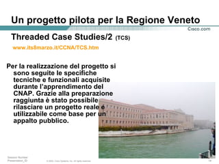 Un progetto pilota per la Regione Veneto Per la realizzazione del progetto si sono seguite le specifiche tecniche e funzionali acquisite durante l’apprendimento del CNAP. Grazie alla preparazione raggiunta è stato possibile rilasciare un progetto reale e utilizzabile come base per un appalto pubblico.  Threaded Case Studies/2   (TCS) www.its8marzo.it/CCNA/TCS.htm   