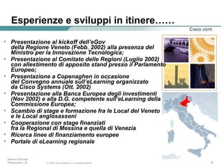 Esperienze e sviluppi in itinere…… Presentazione al kickoff dell’eGov della Regione Veneto (Febb. 2002) alla presenza del Ministro per la Innovazione Tecnologica; Presentazione al Comitato delle Regioni (Luglio 2002)  con allestimento di apposito stand presso il Parlamento Europeo; Presentazione a Copenaghen in occasione del Convegno annuale sull’eLearning organizzato da Cisco Systems (Ott. 2002) Presentazione alla Banca Europea degli investimenti (Nov 2002) e alla D.G. competente sull’eLearning della Commissione Europea; Scambio di stage e formazione fra le Local del Veneto e le Local anglosassoni Cooperazione con stage finanziati fra la Regional di Messina e quella di Venezia Ricerca linee di finanziamento europee Portale di eLearning regionale 