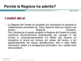 La Regione del Veneto ha accettato con entusiasmo la proposta di collaborazione presentata da  Cisco Systems Italia per istituire una propria Regional Academy. Con l’attivazione di questo progetto la Regione del Veneto ha inteso contribuire all’arricchimento professionale dei manager IT del Veneto e, contemporaneamente ha offerto agli studenti un trampolino di lancio per entrare nel campo del lavoro, e più specificatamente nel campo dell’eBusiness. Non è stato facile convincere i politici e il management burocratico, ma i risultati sono stati eccellenti. I motivi del si Perchè la Regione ha aderito? 