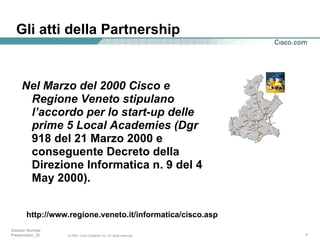 Gli atti della Partnership Nel Marzo del 2000 Cisco e Regione Veneto stipulano l’accordo per lo start-up delle prime 5 Local Academies (Dgr  918 del 21 Marzo 2000 e conseguente Decreto della Direzione Informatica n. 9 del 4 May 2000).   http://www.regione.veneto.it/informatica/cisco.asp 
