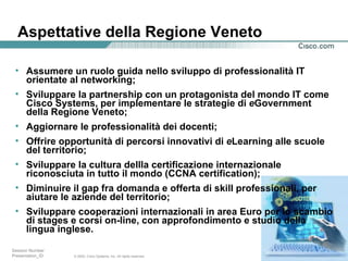 Aspettative della Regione Veneto  Assumere un ruolo guida nello sviluppo di professionalità IT orientate al networking; Sviluppare la partnership con un protagonista del mondo IT come Cisco Systems, per implementare le strategie di  e Government della Regione Veneto; Aggiornare le professionalità dei docenti; Offrire opportunità di percorsi innovativi di  e Learning alle scuole del territorio; Sviluppare la cultura dellla certificazione internazionale riconosciuta in tutto il mondo (CCNA certification); Diminuire il gap fra domanda e offerta di skill professionali, per aiutare le aziende del territorio; Sviluppare cooperazioni internazionali in area Euro per lo scambio di stages e corsi on-line, con approfondimento e studio della lingua inglese. 