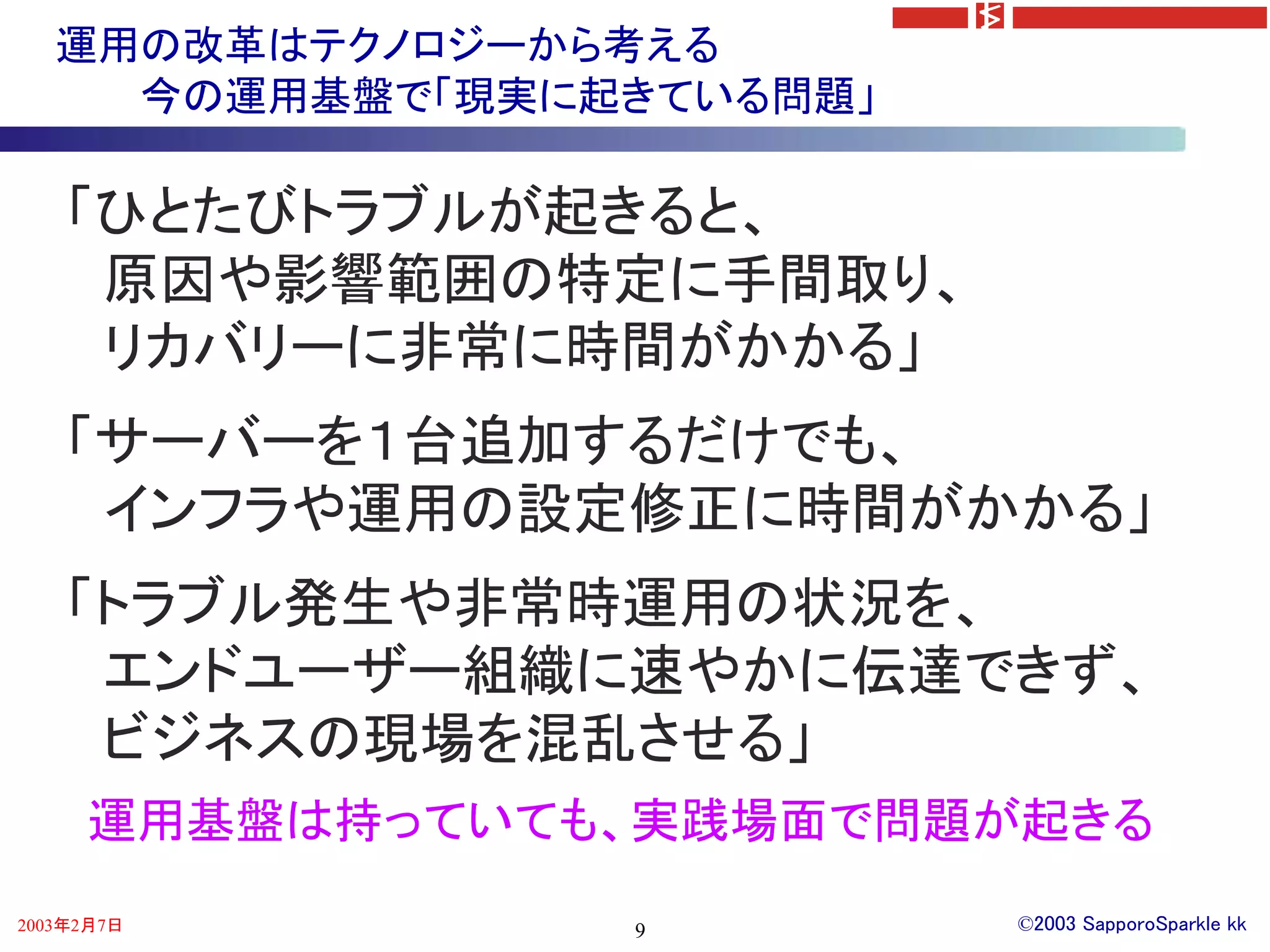 運用の改革はテクノロジーから考える
     今の運用基盤で「現実に起きている問題」

    「ひとたびトラブルが起きると、
     原因や影響範囲の特定に手間取り、
     リカバリーに非常に時間がかかる」
    「サーバーを１台追加するだけでも、
     インフラや運用の設定修正に時間がかかる」
    「トラブル発生や非常時運用の状況を、
     エンドユーザー組織に速やかに伝達できず、
     ビジネスの現場を混乱させる」
     運用基盤は持っていても、実践場面で問題が起きる
2003年2月7日        9         ©2003 SapporoSparkle kk
 