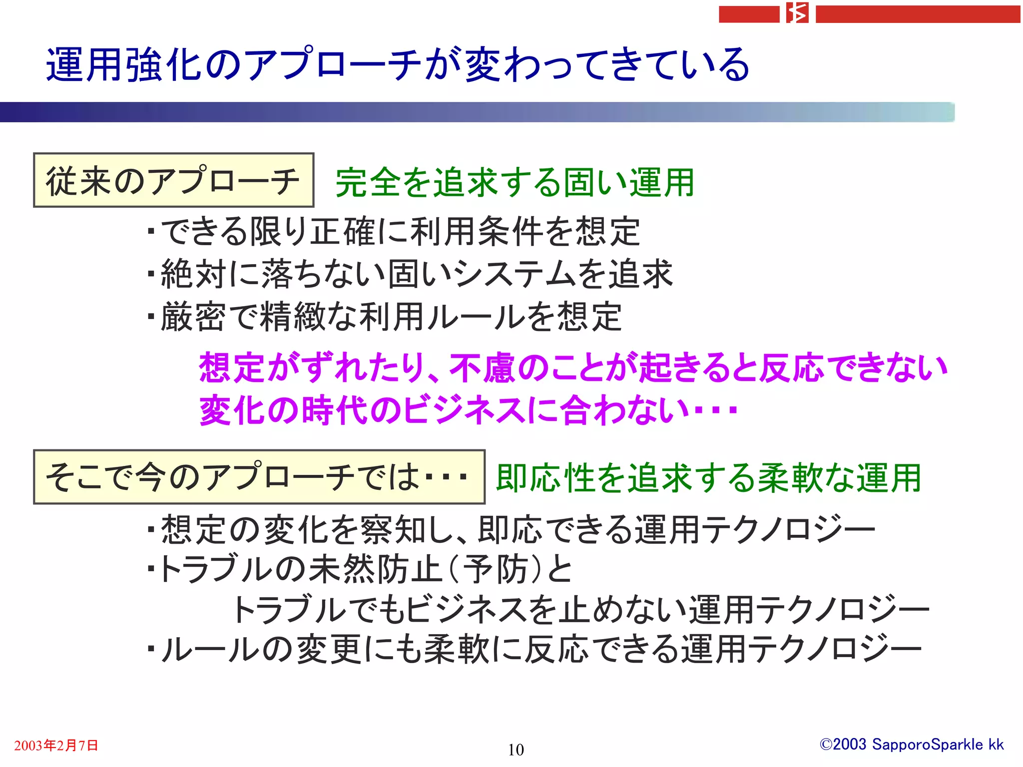運用強化のアプローチが変わってきている

   従来のアプローチ 完全を追求する固い運用
      ・できる限り正確に利用条件を想定
      ・絶対に落ちない固いシステムを追求
      ・厳密で精緻な利用ルールを想定
        想定がずれたり、不慮のことが起きると反応できない
        変化の時代のビジネスに合わない・・・
   そこで今のアプローチでは・・・ 即応性を追求する柔軟な運用
            ・想定の変化を察知し、即応できる運用テクノロジー
            ・トラブルの未然防止（予防）と
                トラブルでもビジネスを止めない運用テクノロジー
            ・ルールの変更にも柔軟に反応できる運用テクノロジー

2003年2月7日               10         ©2003 SapporoSparkle kk
 