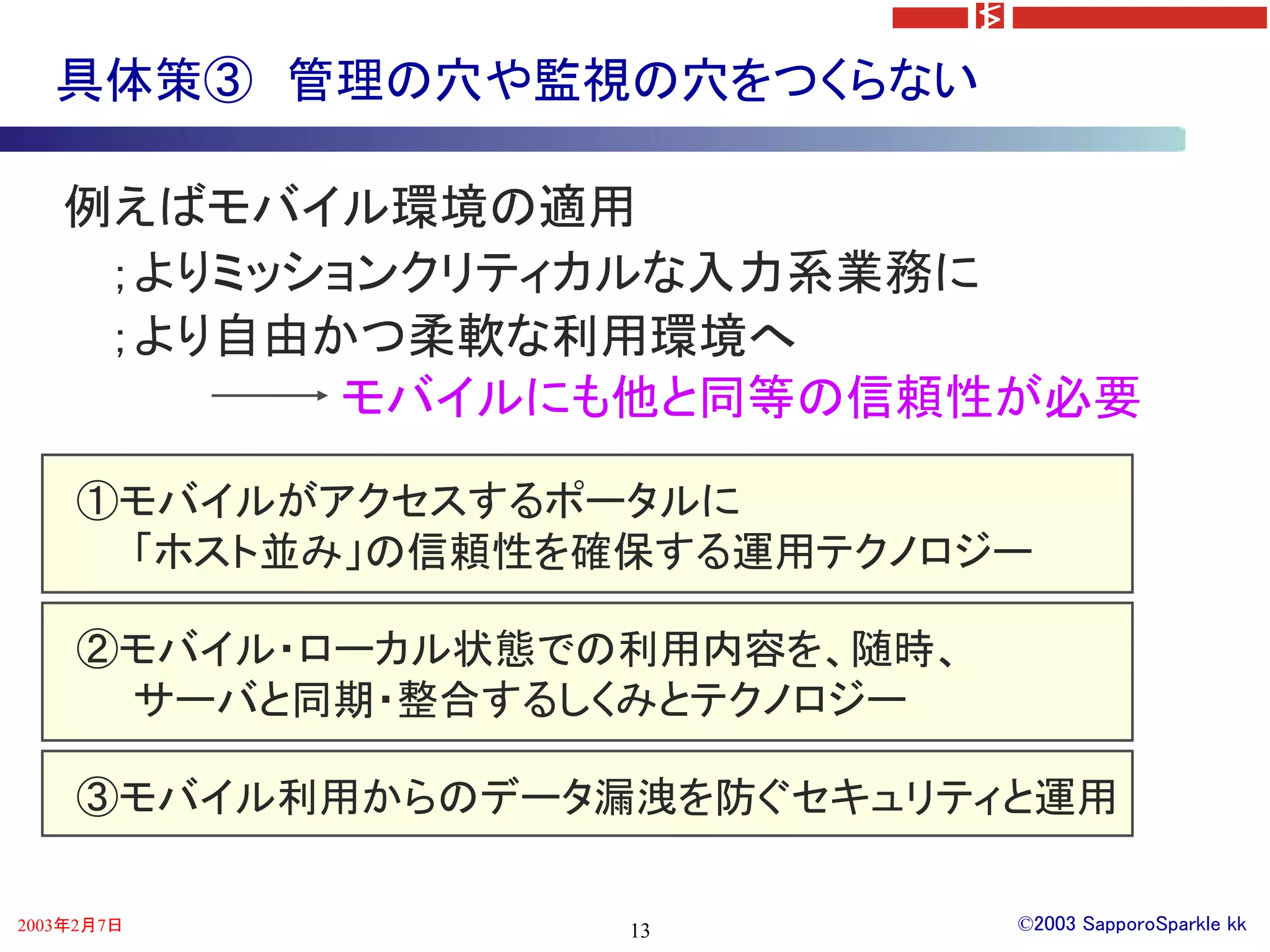 具体策③ 管理の穴や監視の穴をつくらない

   例えばモバイル環境の適用
    ；よりミッションクリティカルな入力系業務に
    ；より自由かつ柔軟な利用環境へ
          モバイルにも他と同等の信頼性が必要

    ①モバイルがアクセスするポータルに
     「ホスト並み」の信頼性を確保する運用テクノロジー

    ②モバイル・ローカル状態での利用内容を、随時、
     サーバと同期・整合するしくみとテクノロジー

    ③モバイル利用からのデータ漏洩を防ぐセキュリティと運用

2003年2月7日         13          ©2003 SapporoSparkle kk
 