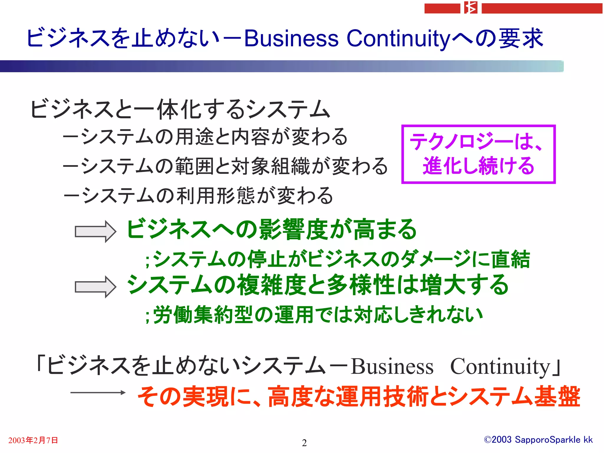 ビジネスを止めない－Business Continuityへの要求


   ビジネスと一体化するシステム
            －システムの用途と内容が変わる     テクノロジーは、
            －システムの範囲と対象組織が変わる    進化し続ける
            －システムの利用形態が変わる
               ビジネスへの影響度が高まる
                ；システムの停止がビジネスのダメージに直結
               システムの複雑度と多様性は増大する
                ；労働集約型の運用では対応しきれない

    「ビジネスを止めないシステム－Business Continuity」
         その実現に、高度な運用技術とシステム基盤
2003年2月7日               2            ©2003 SapporoSparkle kk
 