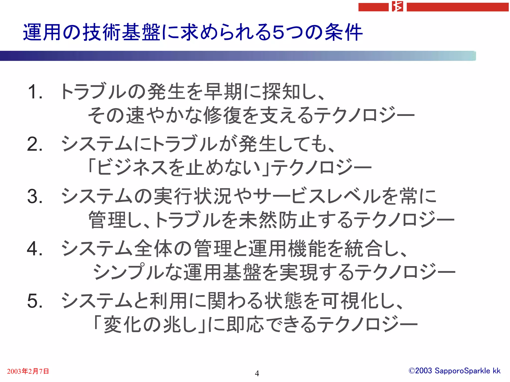 運用の技術基盤に求められる５つの条件

    1. トラブルの発生を早期に探知し、
         その速やかな修復を支えるテクノロジー
    2. システムにトラブルが発生しても、
         「ビジネスを止めない」テクノロジー
    3. システムの実行状況やサービスレベルを常に
         管理し、トラブルを未然防止するテクノロジー
    4. システム全体の管理と運用機能を統合し、
          シンプルな運用基盤を実現するテクノロジー
    5. システムと利用に関わる状態を可視化し、
          「変化の兆し」に即応できるテクノロジー

2003年2月7日        4         ©2003 SapporoSparkle kk
 