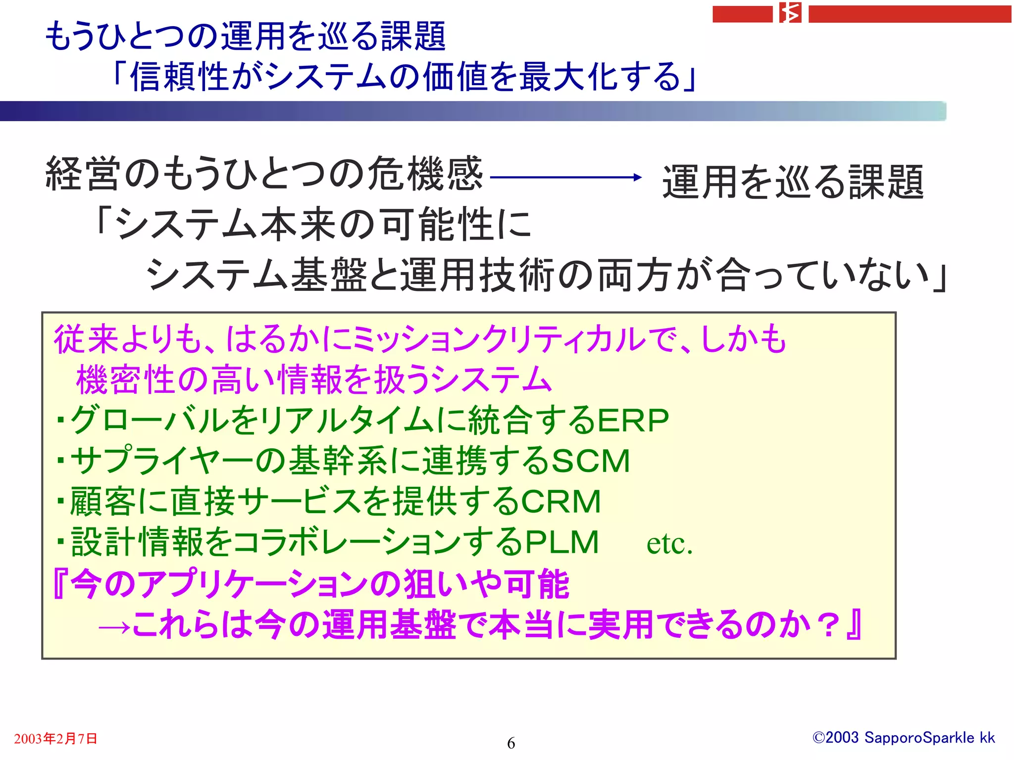 もうひとつの運用を巡る課題
      「信頼性がシステムの価値を最大化する」

   経営のもうひとつの危機感     運用を巡る課題
    「システム本来の可能性に
      システム基盤と運用技術の両方が合っていない」
    従来よりも、はるかにミッションクリティカルで、しかも
     機密性の高い情報を扱うシステム
    ・グローバルをリアルタイムに統合するＥＲＰ
    ・サプライヤーの基幹系に連携するＳＣＭ
    ・顧客に直接サービスを提供するＣＲＭ
    ・設計情報をコラボレーションするＰＬＭ etc.
    『今のアプリケーションの狙いや可能
      →これらは今の運用基盤で本当に実用できるのか？』


2003年2月7日         6         ©2003 SapporoSparkle kk
 