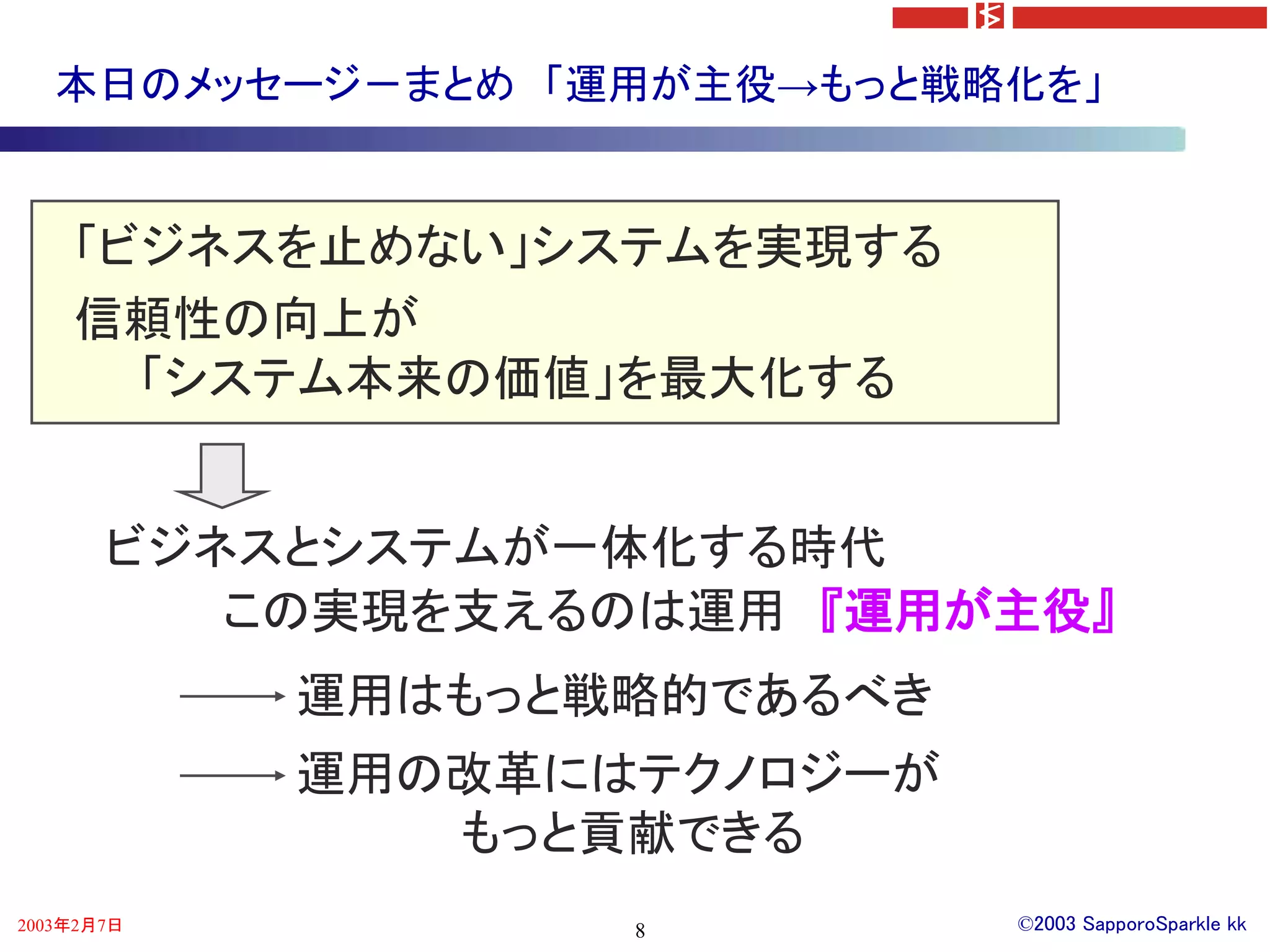本日のメッセージ－まとめ 「運用が主役→もっと戦略化を」


    「ビジネスを止めない」システムを実現する
    信頼性の向上が
      「システム本来の価値」を最大化する


       ビジネスとシステムが一体化する時代
          この実現を支えるのは運用 『運用が主役』
            運用はもっと戦略的であるべき
            運用の改革にはテクノロジーが
               もっと貢献できる
2003年2月7日          8         ©2003 SapporoSparkle kk
 
