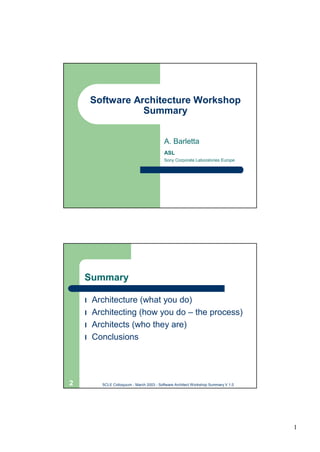 Software Architecture Workshop
                   Summary


                                           A. Barletta
                                           ASL
                                           Sony Corporate Laboratories Europe




    Summary

    l Architecture (what you do)
    l Architecting (how you do – the process)
    l Architects (who they are)
    l Conclusions




2         SCLE Colloquium - March 2003 - Software Architect Workshop Summary V 1.0




                                                                                     1
 