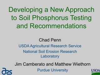 Developing a New Approach
to Soil Phosphorus Testing
and Recommendations
Chad Penn
USDA Agricultural Research Service
National Soil Erosion Research
Laboratory
Jim Camberato and Matthew Wiethorn
Purdue University
 