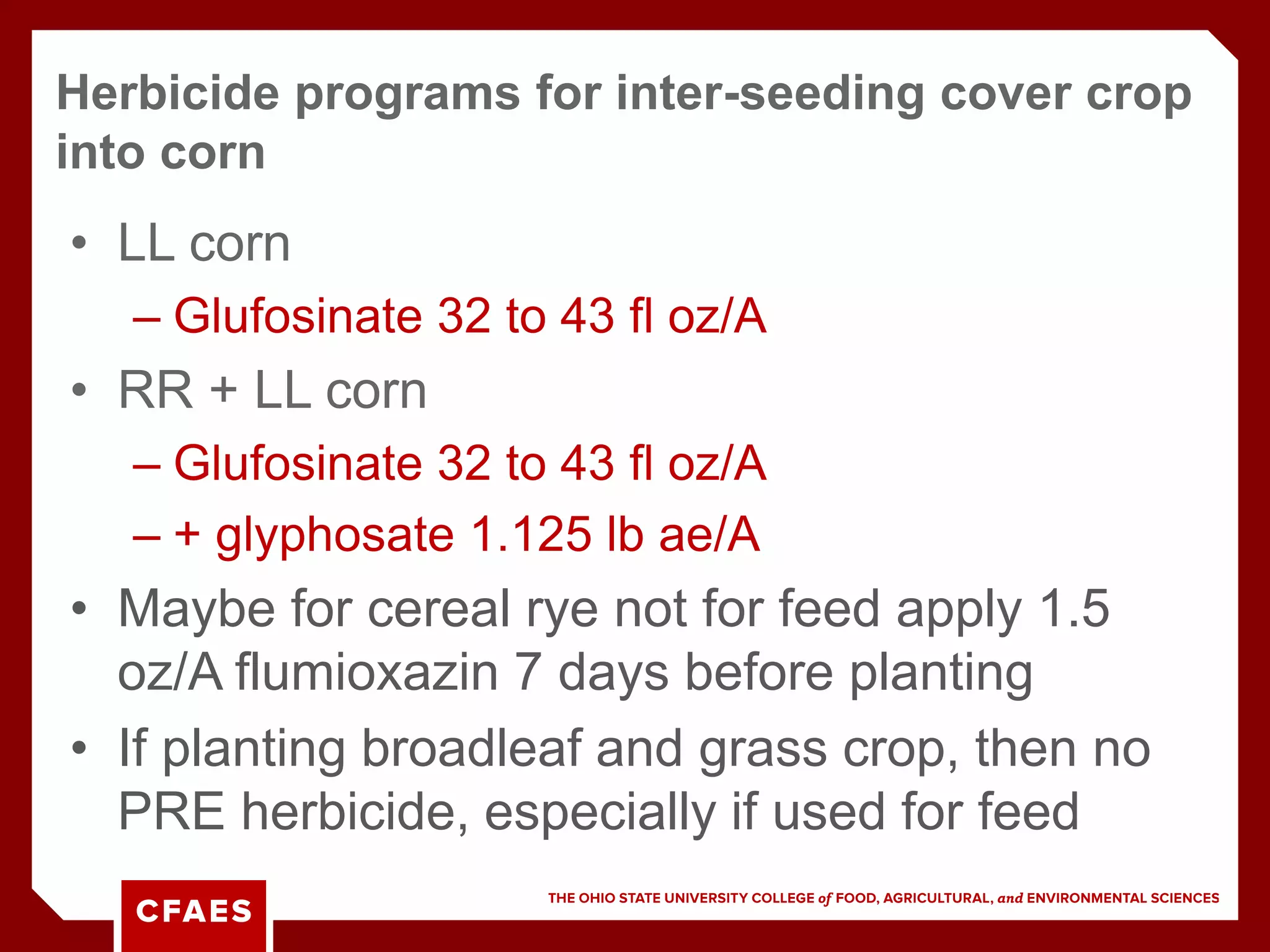 • LL corn
– Glufosinate 32 to 43 fl oz/A
• RR + LL corn
– Glufosinate 32 to 43 fl oz/A
– + glyphosate 1.125 lb ae/A
• Maybe for cereal rye not for feed apply 1.5
oz/A flumioxazin 7 days before planting
• If planting broadleaf and grass crop, then no
PRE herbicide, especially if used for feed
Herbicide programs for inter-seeding cover crop
into corn
 