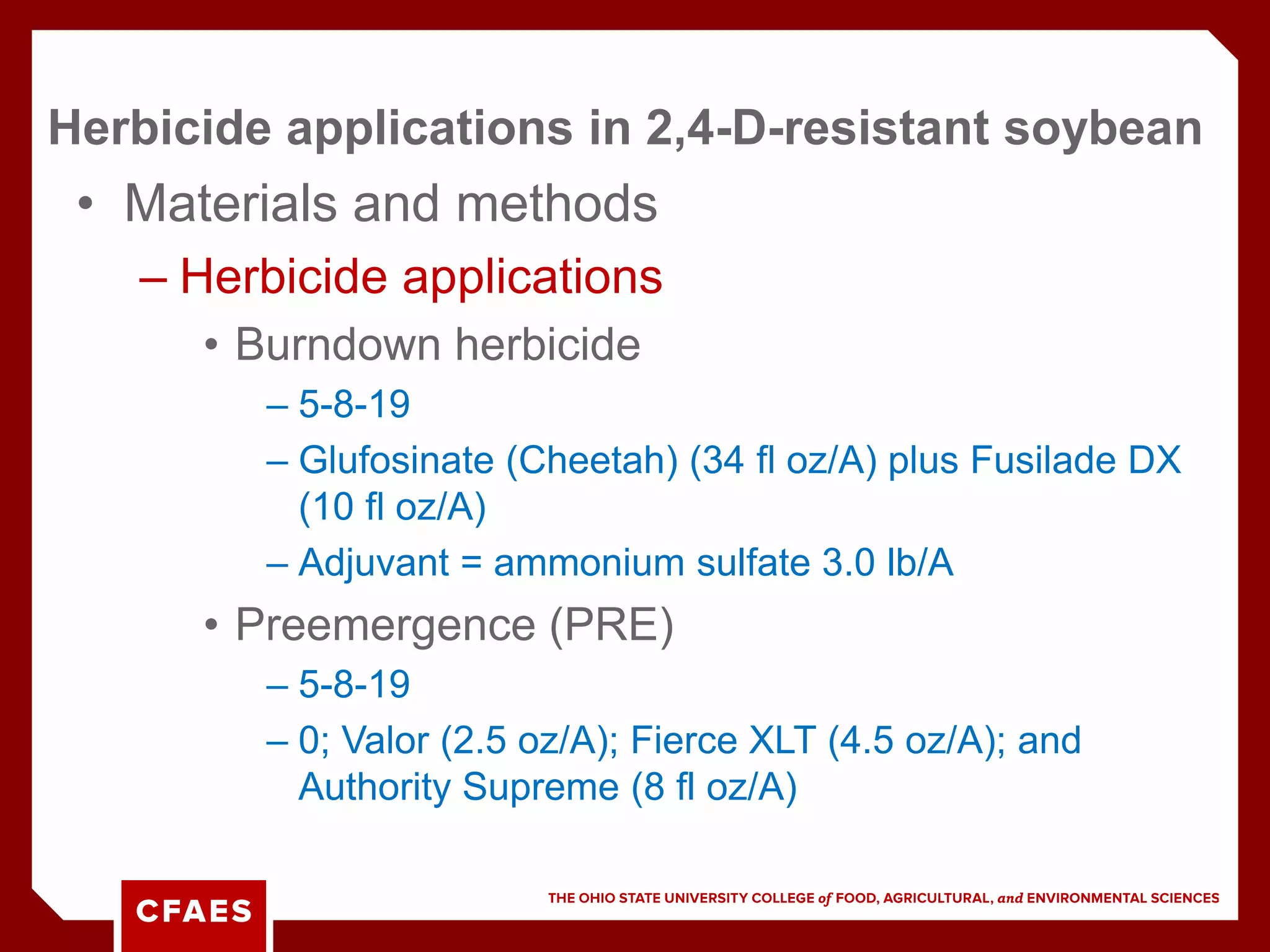 • Materials and methods
– Herbicide applications
• Burndown herbicide
– 5-8-19
– Glufosinate (Cheetah) (34 fl oz/A) plus Fusilade DX
(10 fl oz/A)
– Adjuvant = ammonium sulfate 3.0 lb/A
• Preemergence (PRE)
– 5-8-19
– 0; Valor (2.5 oz/A); Fierce XLT (4.5 oz/A); and
Authority Supreme (8 fl oz/A)
Herbicide applications in 2,4-D-resistant soybean
 