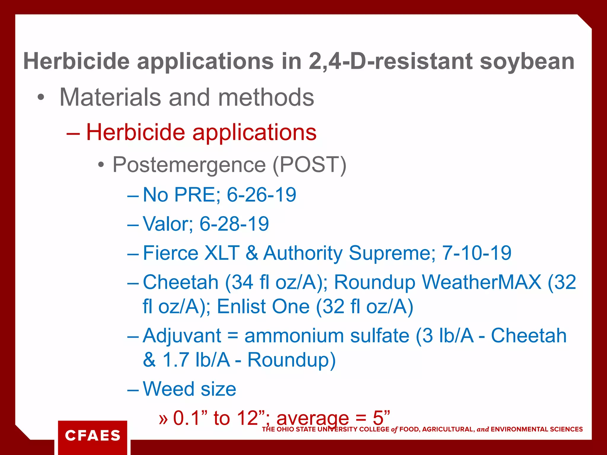 • Materials and methods
– Herbicide applications
• Postemergence (POST)
– No PRE; 6-26-19
– Valor; 6-28-19
– Fierce XLT & Authority Supreme; 7-10-19
– Cheetah (34 fl oz/A); Roundup WeatherMAX (32
fl oz/A); Enlist One (32 fl oz/A)
– Adjuvant = ammonium sulfate (3 lb/A - Cheetah
& 1.7 lb/A - Roundup)
– Weed size
» 0.1” to 12”; average = 5”
Herbicide applications in 2,4-D-resistant soybean
 