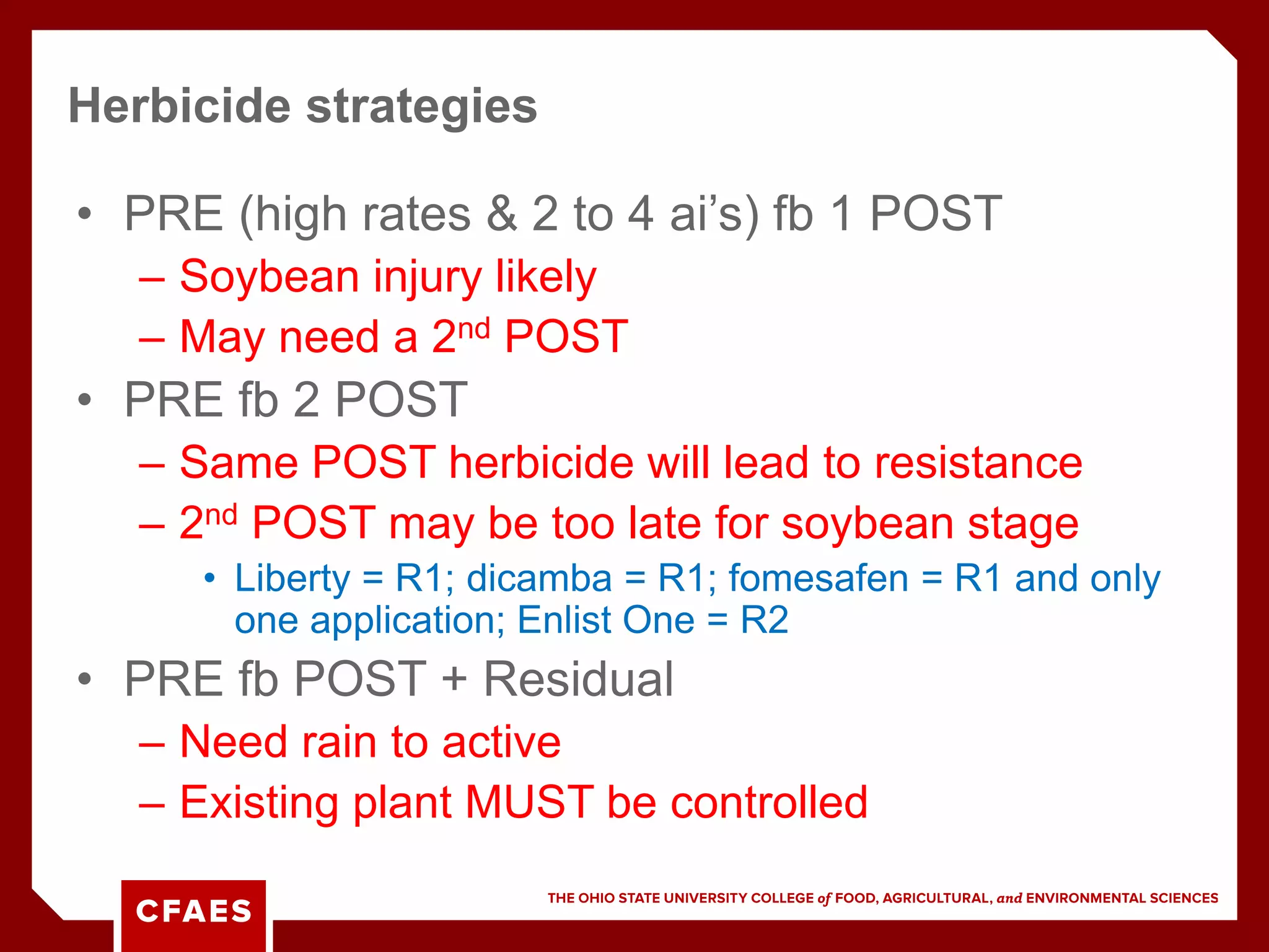 • PRE (high rates & 2 to 4 ai’s) fb 1 POST
– Soybean injury likely
– May need a 2nd POST
• PRE fb 2 POST
– Same POST herbicide will lead to resistance
– 2nd POST may be too late for soybean stage
• Liberty = R1; dicamba = R1; fomesafen = R1 and only
one application; Enlist One = R2
• PRE fb POST + Residual
– Need rain to active
– Existing plant MUST be controlled
Herbicide strategies
 